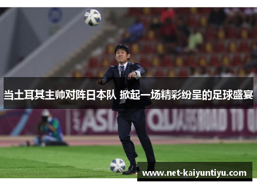 当土耳其主帅对阵日本队 掀起一场精彩纷呈的足球盛宴 当土耳其主帅对阵日本队 掀起一场精彩纷呈的足球盛宴