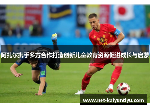 阿扎尔携手多方合作打造创新儿童教育资源促进成长与启蒙 阿扎尔携手多方合作打造创新儿童教育资源促进成长与启蒙